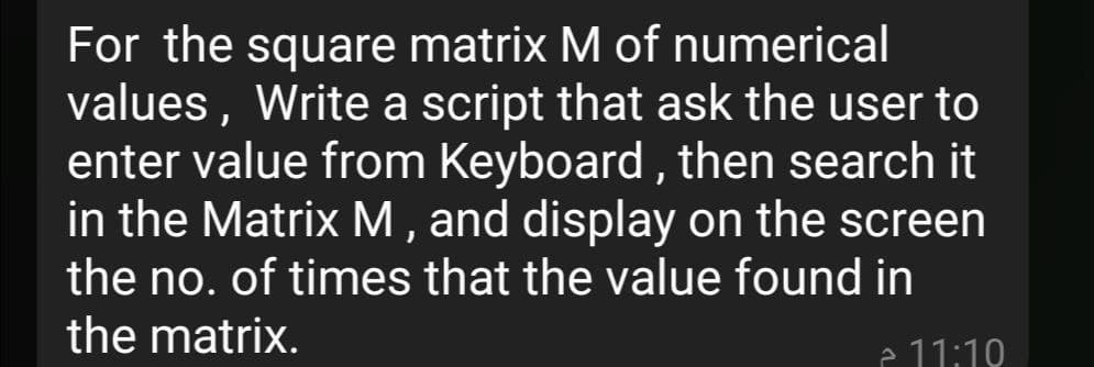 For the square matrix M of numerical
values, Write a script that ask the user to
enter value from Keyboard, then search it
in the Matrix M , and display on the screen
the no. of times that the value found in
the matrix.
e 11:19
