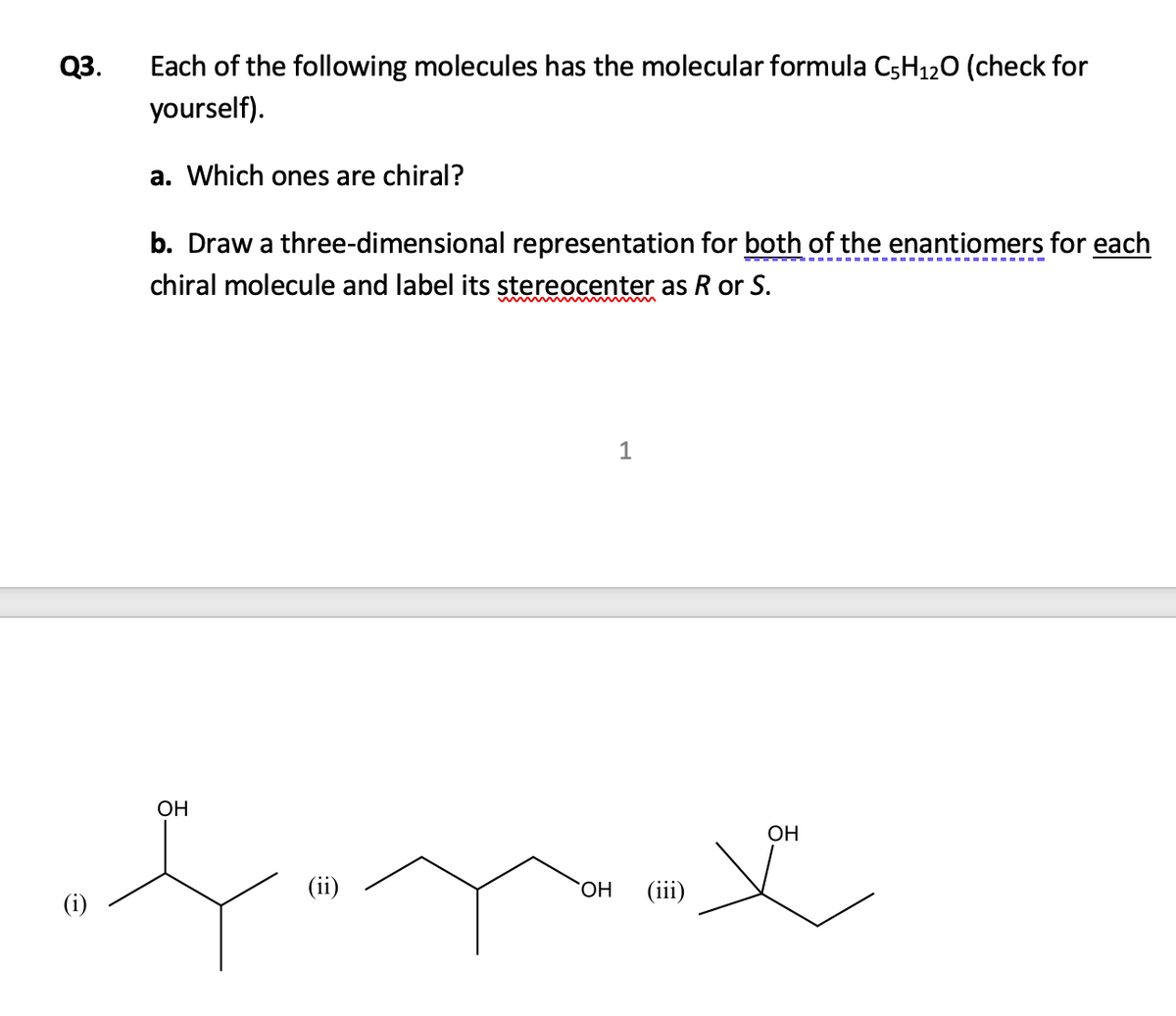 Q3.
Each of the following molecules has the molecular formula C5H120 (check for
yourself).
a. Which ones are chiral?
b. Draw a three-dimensional representation for both of the enantiomers for each
chiral molecule and label its stereocenter as R or S.
www m
OH
ОН
(ii)
HO
(iii)
(i)
