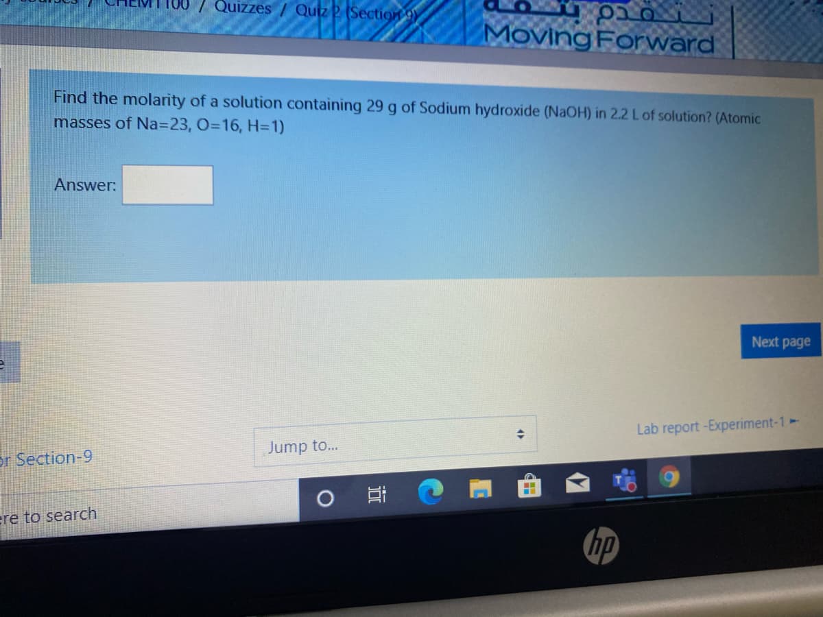 7 Quizzes / Quiz 2 (Secti9n 9)
MovingForward
Find the molarity of a solution containing 29 g of Sodium hydroxide (NAOH) in 2.2 L of solution? (Atomic
masses of Na3D23, 0316, H=1)
Answer:
Next page
Lab report -Experiment-1-
Jump to...
or Section-9
ere to search
hp
