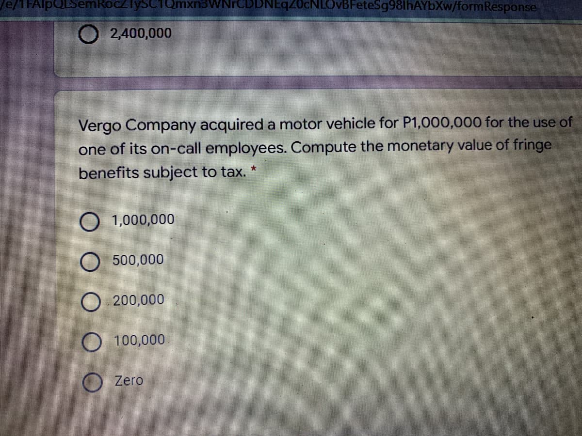 e/1FAlpQLSemRocZlysC1 Omxn3WN
DNEqZ0cNLOvBFeteSg98lhAYbXw/formResponse
O 2,400,000
Vergo Company acquired a motor vehicle for P1,000,000 for the use of
one of its on-call employees. Compute the monetary value of fringe
benefits subject to tax. *
O 1,000,000
500,000
O 200,000
O 100,000
O Zero
