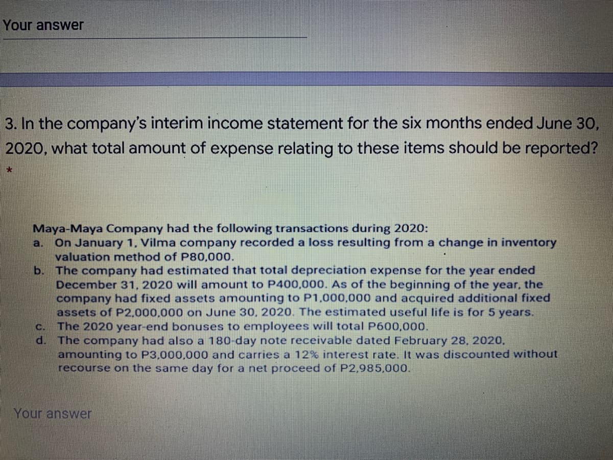 Your answer
3. In the company's interim income statement for the six months ended June 30,
2020, what total amount of expense relating to these items should be reported?
Maya-Maya Company had the following transactions during 2020:
On January 1. Vilma company recorded a loss resulting from a change in inventory
valuation method of P80,000.
b.
a.
The company had estimated that total depreciation expense for the year ended
December 31, 2020 will amount to P400,000. As of the beginning of the year, the
company had fixed assets amounting to P1,000,000 and acquired additional fixed
assets of P2,000,000 on June 30, 2020. The estimated useful life is for 5 years.
c. The 2020o year-end bonuses to employees will total P600,000.
d. The company had also a 180 day note receivable dated February 28, 2020,
amounting to P3,000,000 and carries a 12% interest rate. It was discounted without
recourse on the same day for a net proceed of P2,985,000.
Your answer
