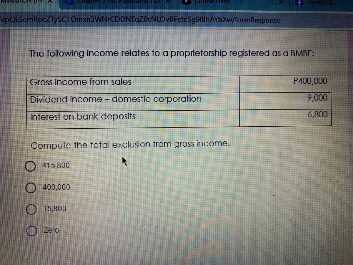 Lourse Hero
FFacebook
AlpQLSemRocZTySC1Qmxn3WNrCDDNEqZOcNLOvBFeteSg98lhAYbXw/formResponse
The following income relates to a proprietorship registered as a BMBE:
Gross income from sales
P400,000
Dividend income – domestic corporation
9,000
Interest on bank deposits
6,800
Compute the total exclusion from gross income.
O 415,800
O 400,000
O 15,800
O Zero
