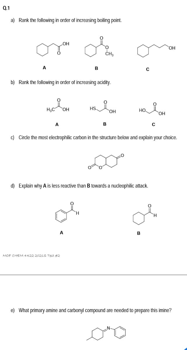 Q.1
a) Rank the following in order of increasing boiling point.
OH
OH
ČH3
A
В
b) Rank the following in order of increasing acidity.
H3C
HS
НО.
HO
A
B
c) Circle the most electrophilic carbon in the structure below and explain your choice.
d) Explain why A is less reactive than B towards a nucleophilic attack.
`H
A
MOF CHEM 4422 2021S Test #2
e) What primary amine and carbonyl compound are needed to prepare this imine?
