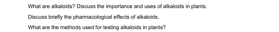 What are alkaloids? Discuss the importance and uses of alkaloids in plants.
Discuss briefly the pharmacological effects of alkaloids.
What are the methods used for testing alkaloids in plants?
