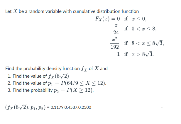 Let X be a random variable with cumulative distribution function
Fx (x)=0 if x ≤ 0,
Find the probability density function fx of X and
1. Find the value of fx (8√/2)
2. Find the value of p₁ = P(64/9 ≤ x ≤ 12).
3. Find the probability p₂ = P(X ≥ 12).
(fx (8√2), P₁, P2) = 0.1179,0.4537,0.2500
x
24
x²
192
1
if 0 < x≤ 8,
if 8 < x < 8√3,
if x > 8√3.