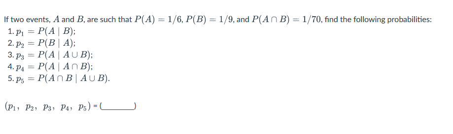 If two events, A and B, are such that P(A) = 1/6, P(B) = 1/9, and P(AB) = 1/70, find the following probabilities:
1. P₁ = P(A | B);
2. p2 = P(B | A);
3. P3 = P(A | AUB);
4. P4 = P(A | An B);
5. P5 = P(AnB| AUB).
(P1, P2, P3, P4, P5) =