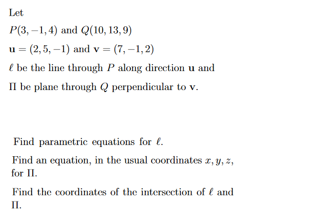 Let
P(3,-1, 4) and Q(10, 13,9)
= (2, 5, -1) and v = (7,-1,2)
l be the line through P along direction u and
II be plane through Q perpendicular to v.
u =
Find parametric equations for l.
Find an equation, in the usual coordinates x, y, z,
for II.
Find the coordinates of the intersection of and
II.