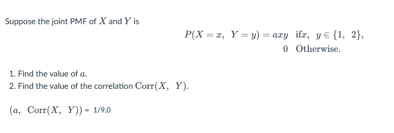 Suppose the joint PMF of X and Y is
P(X= x, Y = y) = axy ifx, y = {1, 2},
0 Otherwise.
1. Find the value of a.
2. Find the value of the correlation Corr(X, Y).
(a, Corr(X, Y)) = 1/9,0