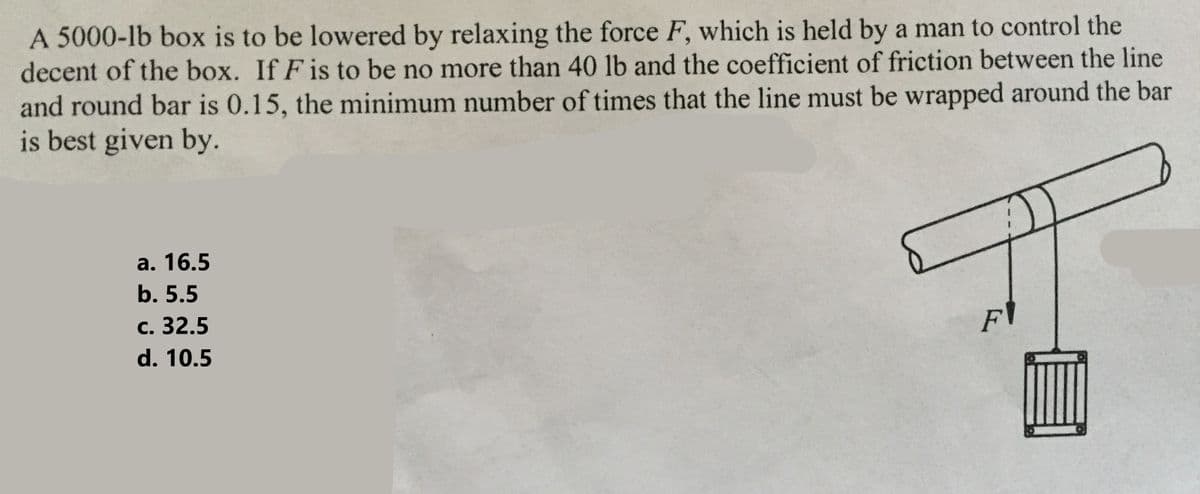 A 5000-lb box is to be lowered by relaxing the force F, which is held by a man to control the
decent of the box. If F is to be no more than 40 lb and the coefficient of friction between the line
and round bar is 0.15, the minimum number of times that the line must be wrapped around the bar
is best given by.
a. 16.5
b. 5.5
c. 32.5
d. 10.5
FI