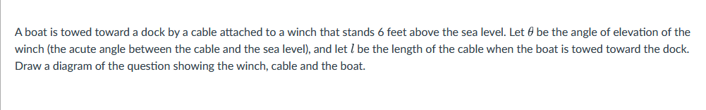 A boat is towed toward a dock by a cable attached to a winch that stands 6 feet above the sea level. Let be the angle of elevation of the
winch (the acute angle between the cable and the sea level), and let / be the length of the cable when the boat is towed toward the dock.
Draw a diagram of the question showing the winch, cable and the boat.