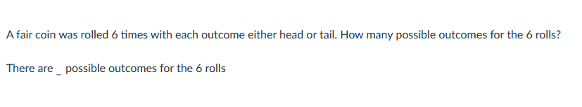 A fair coin was rolled 6 times with each outcome either head or tail. How many possible outcomes for the 6 rolls?
There are possible outcomes for the 6 rolls