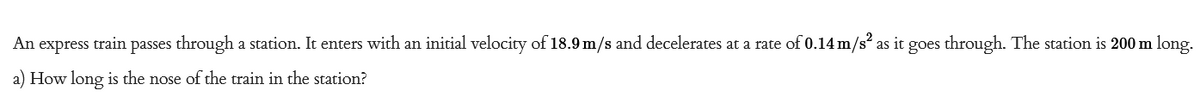 An express train passes through a station. It enters with an initial velocity of 18.9 m/s and decelerates at a rate of 0.14 m/s² as it goes through. The station is 200 m long.
a) How long is the nose of the train in the station?