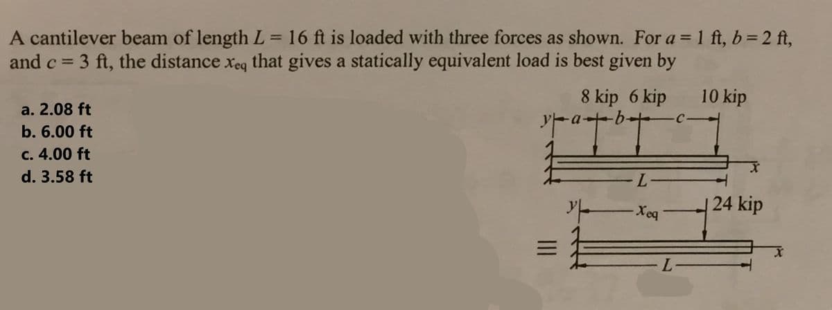 A cantilever beam of length L = 16 ft is loaded with three forces as shown. For a = 1 ft, b = 2 ft,
and c = 3 ft, the distance xeq that gives a statically equivalent load is best given by
a. 2.08 ft
b. 6.00 ft
c. 4.00 ft
d. 3.58 ft
8 kip 6 kip 10 kip
matbyc.
叶叶
#
|||
-L-
y Xeq
E
-L-
24 kip