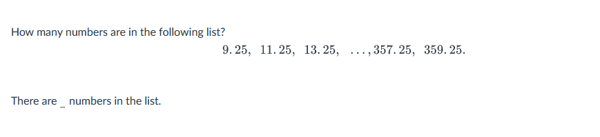 How many numbers are in the following list?
There are numbers in the list.
9.25, 11.25, 13.25, ...,357.25, 359.25.