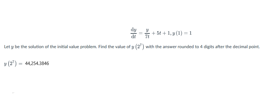 dy
dt
7t
Let y be the solution of the initial value problem. Find the value of y (27) with the answer rounded to 4 digits after the decimal point.
y (27) = 44,254.3846
+ 5t + 1, y (1) = 1