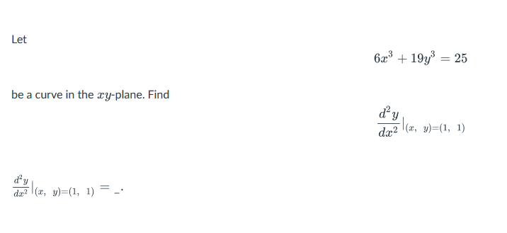 Let 

\( 6x^3 + 19y^3 = 25 \)

be a curve in the \( xy \)-plane. Find 

\[
\frac{d^2y}{dx^2} \bigg|_{(x, y) = (1, 1)}
\]

\( \frac{d^2y}{dx^2} \bigg|_{(x, y) = (1, 1)} = \_ \)