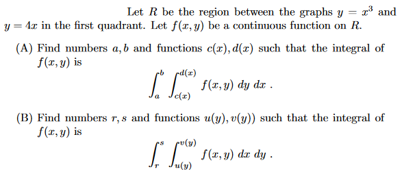 Let R be the region between the graphs y
x³ and
y = 4x in the first quadrant. Let f(x, y) be a continuous function on R.
(A) Find numbers a, b and functions c(r), d(x) such that the integral of
f(x, y) is
rd(x)
[ [²) f(x, y) dy
c(x)
dx .
(B) Find numbers r,s and functions u(y), v(y)) such that the integral of
f(x, y) is
v (y)
[* [0) f(x, y) dz dy .
u(y)