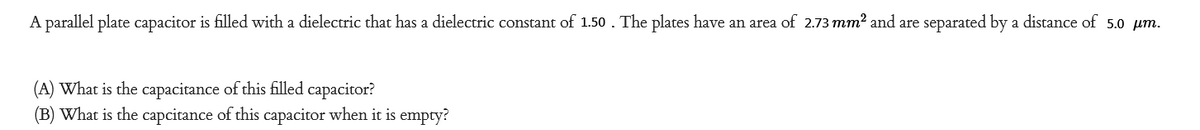 A parallel plate capacitor is filled with a dielectric that has a dielectric constant of 1.50 . The plates have an area of 2.73 mm² and are separated by a distance of 5.0 µm.
(A) What is the capacitance of this filled capacitor?
(B) What is the capcitance of this capacitor when it is empty?