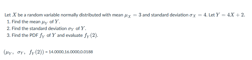 Let X be a random variable normally distributed with mean μx 3 and standard deviation ox = 4. Let Y = 4X + 2.
1. Find the mean μy of Y.
2. Find the standard deviation oy of Y.
3. Find the PDF fy of Y and evaluate fy (2).
(My, oy, fy (2)) = 14.0000,16.0000,0.0188