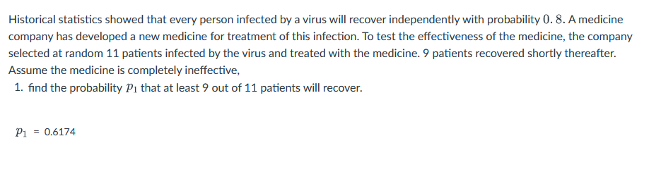 Historical statistics showed that every person infected by a virus will recover independently with probability 0. 8. A medicine
company has developed a new medicine for treatment of this infection. To test the effectiveness of the medicine, the company
selected at random 11 patients infected by the virus and treated with the medicine. 9 patients recovered shortly thereafter.
Assume the medicine is completely ineffective,
1. find the probability P₁ that at least 9 out of 11 patients will recover.
P1 0.6174
=