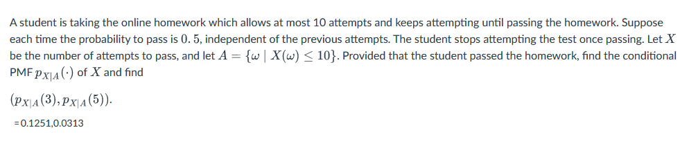 A student is taking the online homework which allows at most 10 attempts and keeps attempting until passing the homework. Suppose
each time the probability to pass is 0.5, independent of the previous attempts. The student stops attempting the test once passing. Let X
be the number of attempts to pass, and let A = {w | X(w) ≤ 10}. Provided that the student passed the homework, find the conditional
PMF PX|A () of X and find
(PX|A(3), PX|A(5)).
= 0.1251,0.0313