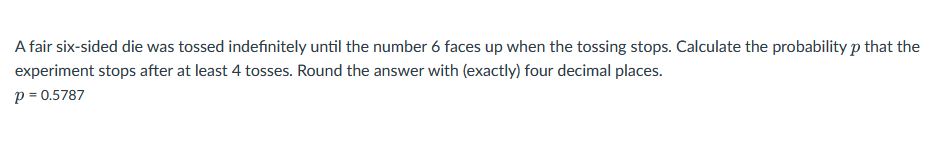 A fair six-sided die was tossed indefinitely until the number 6 faces up when the tossing stops. Calculate the probability p that the
experiment stops after at least 4 tosses. Round the answer with (exactly) four decimal places.
p = 0.5787