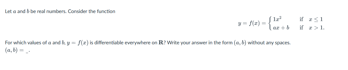 Let a and b be real numbers. Consider the function
1x²
ax + b
y = f(x) =
={}
For which values of a and b, y = f(x) is differentiable everywhere on R? Write your answer in the form (a, b) without any spaces.
(a, b) = _.
if
if
x ≤ 1
x > 1.