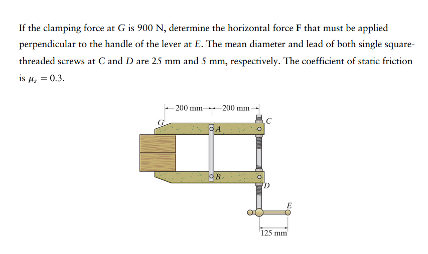 If the clamping force at G is 900 N, determine the horizontal force F that must be applied
perpendicular to the handle of the lever at E. The mean diameter and lead of both single square-
threaded screws at C and D are 25 mm and 5 mm, respectively. The coefficient of static friction
is μ = 0.3.
-200 mm-
OA
200 mm
B.
C
D
E
125 mm