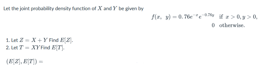 Let the joint probability density function of X and Y be given by
1. Let Z = X + Y Find E[Z].
2. Let T = XY Find E[T].
(E[Z], E[T]) =
f(x, y) = 0.76e-ªe-0.70y_ if x>0, y> 0,
0 otherwise.