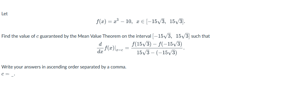 Let
f(x) = x³ - 10, x ≤ [-15√3, 15√3].
Find the value of c guaranteed by the Mean Value Theorem on the interval [-15√√/3, 15√3] such that
da f(x)\|a=c
ƒ(15√3) – f(−15√3)
15√3- (-15√3)
Write your answers in ascending order separated by a comma.
с