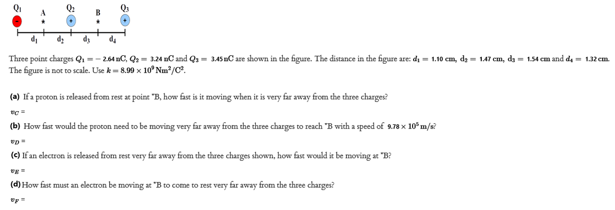 B
Q3
d₁
d₂
d3
d4
Three point charges Q₁ = -2.64 nC, Q2 = 3.24 nC and Q3 = 3.45 nC are shown in the figure. The distance in the figure are: d₁ = 1.10 cm, d₂ = 1.47 cm, d3 = 1.54 cm and d4 = 1.32 cm.
The figure is not to scale. Use k=8.99 × 10⁹ Nm²/C².
(a) If a proton is released from rest at point *B, how fast is it moving when it is very far away from the three charges?
VC =
(b) How fast would the proton need to be moving very far away from the three charges to reach *B with a speed of 9.78 x 105 m/s?
VD=
(c) If an electron is released from rest very far away from the three charges shown, how fast would it be moving at *B?
VE =
(d) How fast must an electron be moving at *B to come to rest very far away from the three charges?
UF =