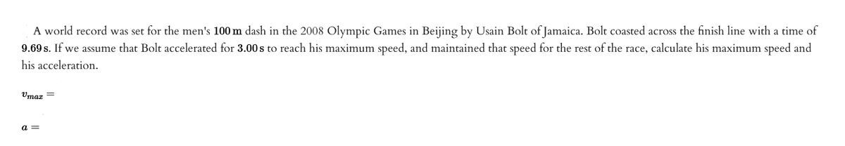 A world record was set for the men's 100 m dash in the 2008 Olympic Games in Beijing by Usain Bolt of Jamaica. Bolt coasted across the finish line with a time of
9.69 s. If we assume that Bolt accelerated for 3.00 s to reach his maximum speed, and maintained that speed for the rest of the race, calculate his maximum speed and
his acceleration.
Vmax=
a =