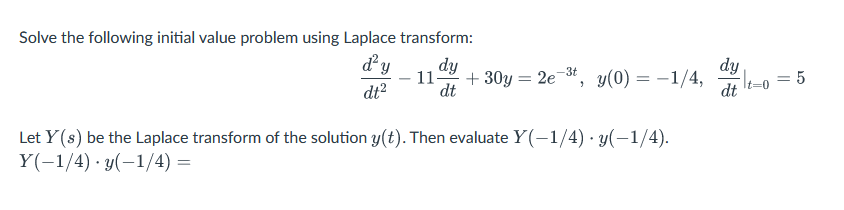 Solve the following initial value problem using Laplace transform:
d'y dy
dt²
11- +30y= 2e-³t, y(0) = -1/4,
dt
Let Y(s) be the Laplace transform of the solution y(t). Then evaluate Y(-1/4). y(-1/4).
Y(-1/4) y(-1/4)=
dy
dt
-lt=0 = 5