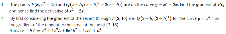 3 The points P(x, a² – 2æ) and Q(x + h, (x+h)² – 2(x + h)) are on the curve y = x² – 2x. Find the gradient of PQ
and hence find the derivative of a? – 2æ.
4 By first considering the gradient of the secant through P(2, 16) and Q(2+h, (2+h)*) for the curve y = a*, find
the gradient of the tangent to the curve at the point (2, 16).
Hint: (x + h)* = a* + 4x*h+6æ²h? + 4æh³ + h*
