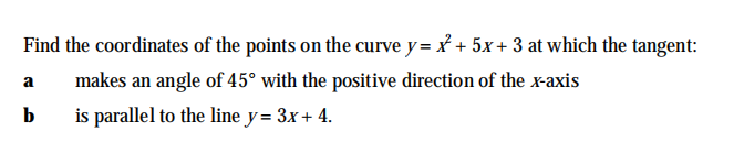 Find the coordinates of the points on the curve y= x + 5x+ 3 at which the tangent:
makes an angle of 45° with the positive direction of the x-axis
a
b
is parallel to the line y= 3x+ 4.
