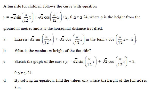 A fun ride for children follows the curve with equation
y = 2 sin
12
nx+ v2 cos x
+2, 0 <xs 24, where y is the height from the
12
ground in metres and x is the horizontal distance travelled.
Express 2 sin
+ v2 cos
12
a
in the form r cos
X- a
12
12
b
What is the maximum height of the fun ride?
Sketch the graph of the curve y = 2 sin + 2 cos
x +2,
с
12
12
0<x< 24.
d
By solving an equation, find the values of x where the height of the fun ride is
3 m.
