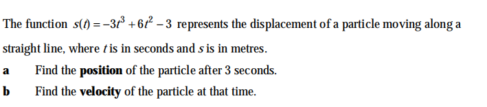 The function s(1) = -3t° +67 – 3 represents the displacement of a particle moving along a
straight line, where t is in seconds and s is in metres.
Find the position of the particle after 3 seconds.
a
b
Find the velocity of the particle at that time.
