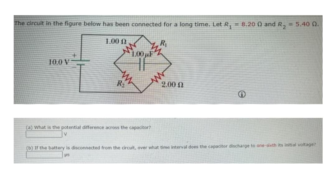 The circuit in the figure below has been connected for a long time. LetR, = 8.20 Q and R, = 5.40 0.
1.00 N
R
1.00µF
10.0 V
R2
2.00 N
(a) What is the potential difference across the capacitor?
(b) If the battery is disconnected from the circuit, over what time interval does the capacitor discharge to one-sixth its initial voltage?
us
