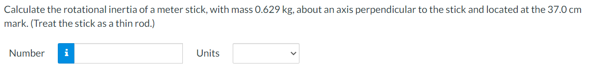 Calculate the rotational inertia of a meter stick, with mass .629 kg, about an axis perpendicular to the stick and located at the 37.0 cm
mark. (Treat the stick as a thin rod.)
Number
i
Units
