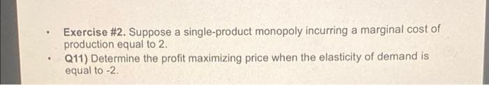 Exercise #2. Suppose a single-product monopoly incurring a marginal cost of
production equal to 2.
Q11) Determine the profit maximizing price when the elasticity of demand is
equal to -2.
