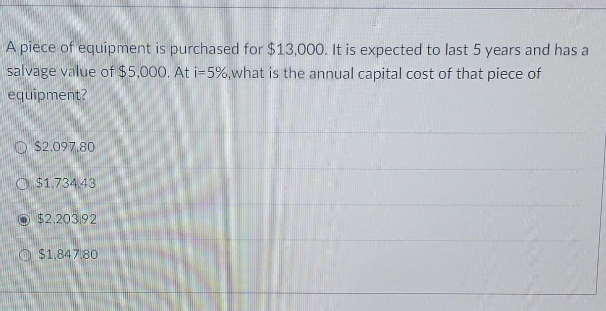 A piece of equipment is purchased for $13,000. It is expected to last 5 years and has a
salvage value of $5,000. Ati-5%,what is the annual capital cost of that piece of
equipment?
O $2.097.80
O $1,734.43
$2.203.92
O $1,847.80
