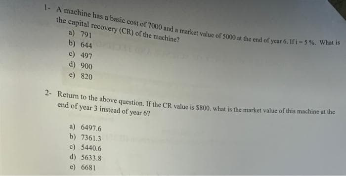 1- A machine has a basic cost of 7000 and a market value of 5000 at the end of year 6. Ifi-5%. What is
the capital recovery (CR) of the machine?
a) 791
b) 644
c) 497
d) 900
e) 820
* Return to the above question. If the CR value is s800, what is the market value of this machine at the
end of year 3 instead of year 6?
a) 6497.6
b) 7361.3
c) 5440.6
d) 5633.8
e) 6681
