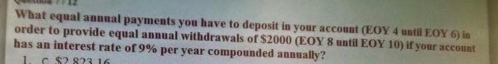 What equal annual payments you have to deposit in your account (EOY 4 until EOY 6) in
order to provide equal annual withdrawals of $2000 (EOY 8 until EOY 10) if your account
has an interest rate of 9% per year compounded annually?
1. C $2 823 16
