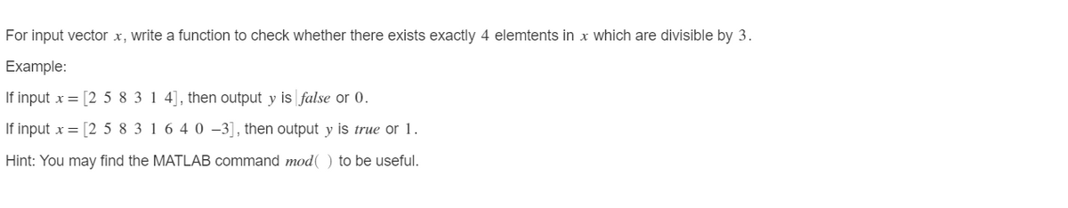 For input vector x, write a function to check whether there exists exactly 4 elemtents in x which are divisible by 3.
Example:
If input x = [2 5 8 3 1 4], then output y is false or 0.
If input x = [2 5 8 3 1 6 4 0 –3], then output y is true or 1.
Hint: You may find the MATLAB command mod( ) to be useful.
