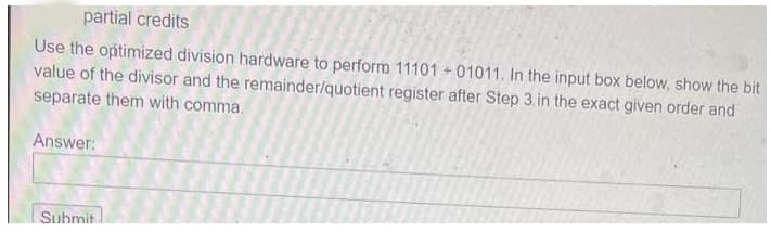 partial credits
Use the optimized division hardware to perform 11101 01011. In the input box below, show the bit
value of the divisor and the remainder/quotient register after Step 3. in the exact given order and
separate them with comma.
Answer:
Submit
