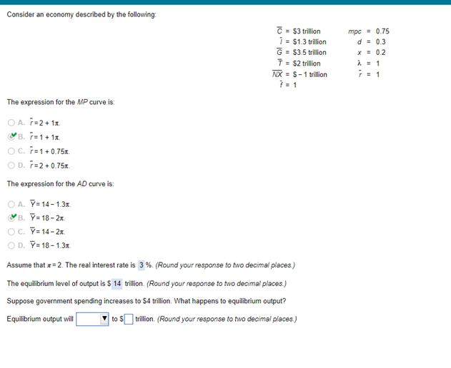 Consider an economy described by the following:
C = $3 trillion
1 = $1.3 trillion
G = $3.5 trillion
7 = $2 trilion
NX = S-1 trillion
= 1
mpc = 0.75
d = 0.3
x = 0.2
;= 1
The expression for the MP curve is:
O A. T=2+ 1x.
YB. T=1+ 1x.
Oc. F=1+0.75x.
O D. ř=2+ 0.75x.
The expression for the AD curve is:
O A. Y= 14 - 1.3x.
VB. Y= 18- 2x.
OC. Y= 14 - 2x.
O D. Y= 18 -1.3x.
Assume that =2. The real interest rate is 3 %. (Round your response to two decimal places.)
The equilibrium level of output is $ 14 trillion. (Round your response to two decimal places.)
Suppose government spending increases to $4 trillion. What happens to equilibrium output?
Equilibrium output will
to S trillion. (Round your response to two decimal places.)
