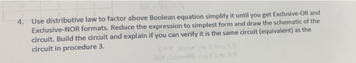 4. Use distributive law to factor above Boolean equation simplify it until you get Exclusive-OR and
Exclusive-NOR formats. Reduce the expression to simplest form and draw the schematic of the
circuit. Build the circuit and explain if you can verify it is the same circuit (equivalent) as the
circuit in procedure 3.
