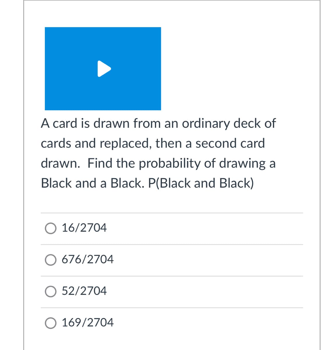 A card is drawn from an ordinary deck of
cards and replaced, then a second card
drawn. Find the probability of drawing a
Black and a Black. P(Black and Black)
O 16/2704
O 676/2704
O 52/2704
O 169/2704
