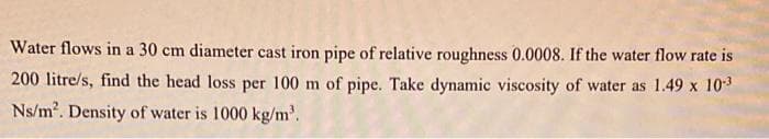 Water flows in a 30 cm diameter cast iron pipe of relative roughness 0.0008. If the water flow rate is
200 litre/s, find the head loss per 100 m of pipe. Take dynamic viscosity of water as 1.49 x 103
Ns/m2. Density of water is 1000 kg/m'.
