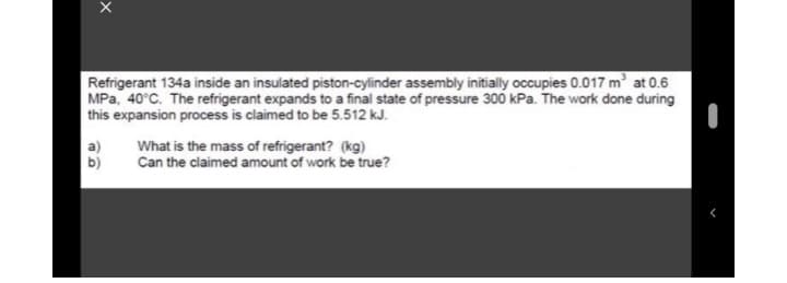 Refrigerant 134a inside an insulated piston-cylinder assembly initially occupies 0.017 m' at 0.6
MPa, 40°C. The refrigerant expands to a final state of pressure 300 kPa. The work done during
this expansion process is claimed to be 5.512 kJ.
a)
b)
What is the mass of refrigerant? (kg)
Can the claimed amount of work be true?
